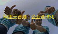 阿里云香港	：企业全球化数字基建的黄金选择